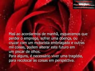 Mas ao acordarmos de manhã, esquecemos que perder o emprego, sofrer uma doença, ou cruzar com um motorista embriagado e outras mil coisas, podem alterar este futuro em  um piscar de olhos.  Para alguns, é necessário viver uma tragédia, para recolocar as coisas em perspectiva.  