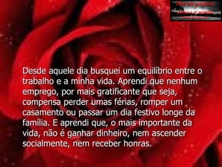Desde aquele dia busquei um equilíbrio entre o trabalho e a minha vida. Aprendi que nenhum emprego, por mais gratificante que seja, compensa perder umas férias, romper um casamento ou passar um dia festivo longe da família. E aprendi que, o mais importante da vida, não é ganhar dinheiro, nem ascender  socialmente, nem receber honras. 