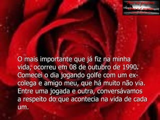 O mais importante que já fiz na minha  vida, ocorreu em 08 de outubro de 1990. Comecei o dia jogando golfe com um ex-colega e amigo meu, que há muito não via. Entre uma jogada e outra, conversávamos a respeito do que acontecia na vida de cada um.  