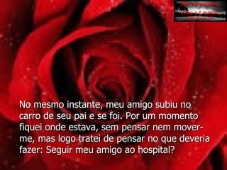 No mesmo instante, meu amigo subiu no carro de seu pai e se foi. Por um momento fiquei onde estava, sem pensar nem mover-me, mas logo tratei de pensar no que deveria fazer: Seguir meu amigo ao hospital? 