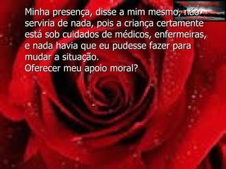 Minha presença, disse a mim mesmo, não serviria de nada, pois a criança certamente está sob cuidados de médicos, enfermeiras,  e nada havia que eu pudesse fazer para mudar a situação.  Oferecer meu apoio moral?  