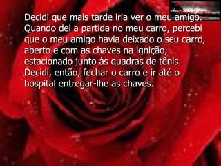 Decidi que mais tarde iria ver o meu amigo. Quando dei a partida no meu carro, percebi que o meu amigo havia deixado o seu carro, aberto e com as chaves na ignição, estacionado junto às quadras de tênis. Decidi, então, fechar o carro e ir até o hospital entregar-lhe as chaves.  