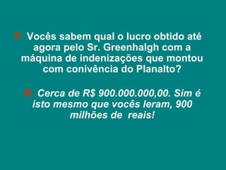 P: Vocês sabem qual o lucro obtido até
    agora pelo Sr. Greenhalgh com a
 máquina de indenizações que montou
      com conivência do Planalto?

 R: Cerca de R$ 900.000.000,00. Sim é
  isto mesmo que vocês leram, 900
          milhões de reais!
 