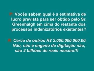 P: Vocês sabem qual é a estimativa de
 lucro prevista para ser obtido pelo Sr.
  Greenhalgh em cima do restante dos
 processos indenizatórios existentes?

R: Cerca de outros R$ 2.000.000.000,00.
  Não, não é engano de digitação não,
    são 2 bilhões de reais mesmo!!!
 
