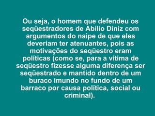 Ou seja, o homem que defendeu os
  seqüestradores de Abílio Diniz com
   argumentos do naipe de que eles
   deveriam ter atenuantes, pois as
    motivações do seqüestro eram
  políticas (como se, para a vítima de
seqüestro fizesse alguma diferença ser
 seqüestrado e mantido dentro de um
    buraco imundo no fundo de um
 barraco por causa política, social ou
               criminal).
 