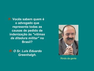 P: Vocês sabem quem é
     o advogado que
   representa todas as
   causas de pedido de
 indenização às "vítimas
  da ditadura militar" no
          Brasil?

R: O Sr. Luis Eduardo
      Greenhalgh.
                            Rindo da gente
 