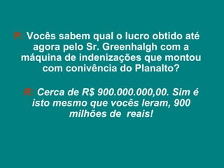 P: Vocês sabem qual o lucro obtido até
    agora pelo Sr. Greenhalgh com a
 máquina de indenizações que montou
      com conivência do Planalto?

 R: Cerca de R$ 900.000.000,00. Sim é
  isto mesmo que vocês leram, 900
          milhões de reais!
 