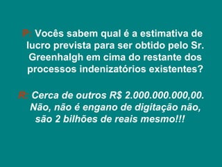 P: Vocês sabem qual é a estimativa de
 lucro prevista para ser obtido pelo Sr.
  Greenhalgh em cima do restante dos
 processos indenizatórios existentes?

R: Cerca de outros R$ 2.000.000.000,00.
  Não, não é engano de digitação não,
    são 2 bilhões de reais mesmo!!!
 