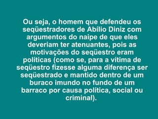 Ou seja, o homem que defendeu os
  seqüestradores de Abílio Diniz com
   argumentos do naipe de que eles
   deveriam ter atenuantes, pois as
    motivações do seqüestro eram
  políticas (como se, para a vítima de
seqüestro fizesse alguma diferença ser
 seqüestrado e mantido dentro de um
    buraco imundo no fundo de um
 barraco por causa política, social ou
               criminal).
 