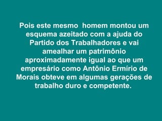Pois este mesmo homem montou um
  esquema azeitado com a ajuda do
   Partido dos Trabalhadores e vai
        amealhar um patrimônio
  aproximadamente igual ao que um
 empresário como Antônio Ermírio de
Morais obteve em algumas gerações de
     trabalho duro e competente.
 