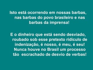Isto está ocorrendo em nossas barbas,
   nas barbas do povo brasileiro e nas
           barbas da imprensa!

E o dinheiro que está sendo desviado,
 roubado sob esse pretexto ridículo de
  indenização, é nosso, é meu, é seu!
  Nunca houve no Brasil um processo
 tão escrachado de desvio de verbas!
 