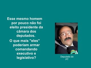 Esse mesmo homem
  por pouco não foi
 eleito presidente da
      câmara dos
      deputados.
 O que mais "eles"
   poderiam armar
     comandando
      executivo e
                        Deputado do
      legislativo?          PT
 