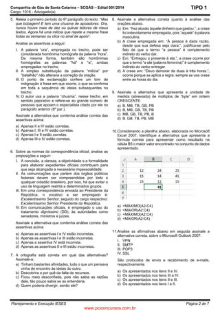 Companhia de Gás de Santa Catarina – SCGÁS – Edital 001/2014
Cargo: 1016 - Advogado(a)
Planejamento e Execução IESES Página 2 de 7
TIPO 1
5. Releia o primeiro período do 9º parágrafo do texto: "Mas
que bobagem! E tem uma chusma de apoiadores. Ora,
nunca houve mais de dez ou quinze leitores de meus
textos. Agora há uma milícia que repete a mesma frase
todas as semanas ou clica no sinal de apoio“.
Analise as assertivas a seguir:
I. A palavra “ora”, empregada no trecho, pode ser
considerada homônima homógrafa da palavra “hora”.
Da mesma forma, também são homônimas
homógrafas as palavras “há” e “a”, ambas
empregadas no trecho.
II. A simples substituição da palavra “milícia” por
“batalhão” não alteraria a correção da oração.
III. O ponto de exclamação confere um tom de
indignação à frase em que ocorre, o que se confirma
em toda a sequência de ideias subsequentes no
trecho.
IV. O autor usa a palavra “chusma”, nesse trecho, em
sentido pejorativo e refere-se ao grande número de
pessoas que apoiam o especialista citado por ele no
parágrafo anterior (8º par.).
Assinale a alternativa que contenha análise correta das
assertivas acima:
a) Apenas II e IV estão corretas.
b) Apenas I, III e IV estão corretas.
c) Apenas I e II estão corretas.
d) Apenas III e IV estão corretas.
6. Sobre as normas da correspondência oficial, analise as
proposições a seguir:
I. A concisão, a clareza, a objetividade e a formalidade
para elaborar expedientes oficiais contribuem para
que seja alcançada a necessária impessoalidade.
II. As comunicações que partem dos órgãos públicos
federais devem ser compreendidas por todo e
qualquer cidadão brasileiro, por isso, há que evitar o
uso de linguagem restrita a determinados grupos.
III. Em uma correspondência enviada ao Presidente da
República, o vocativo a ser empregado é:
Excelentíssimo Senhor, seguido do cargo respectivo:
Excelentíssimo Senhor Presidente da República.
IV. Em comunicações oficiais, é empregado o uso do
tratamento digníssimo (DD), às autoridades como
senadores, ministros e juízes.
Assinale a alternativa que contenha análise correta das
assertivas acima:
a) Apenas as assertivas I e IV estão incorretas.
b) Apenas as assertivas I e III estão incorretas.
c) Apenas a assertiva IV está incorreta.
d) Apenas as assertivas II e III estão incorretas.
7. A ortografia está correta em qual das alternativas?
Assinale-a:
a) Tinham bastantes afinidades, tudo o que um pensava
vinha de encontro às ideias do outro.
b) Descobrira o por quê da falta de recursos.
c) Ficou meio desconfiada, pois não sabia as razões
dele, tão pouco sabia se as entenderia.
d) Quem poderia divergir, senão ele?
8. Assinale a alternativa correta quanto à análise das
orações abaixo.
a) Em: “Fez alusão àquele dinheiro que gastou.”, a crase
foi indevidamente empregada, pois “aquele” é palavra
masculina.
b) A crase empregada em: “À pessoa é dada razão,
desde que sua defesa seja clara.”, justifica-se pelo
fato de que o termo “a pessoa” é complemento
indireto do verbo dar.
c) Em: “Entregou o presente à ela.”, a crase ocorre por
que o termo “a ela (palavra feminina)” é complemento
indireto do verbo entregar.
d) A crase em: “Devo demorar de duas à três horas.”,
ocorre porque se aplica a regra: sempre se usa crase
entre as horas do dia.
9. Assinale a alternativa que apresenta a unidade de
medida (abreviada) de múltiplos de “byte” em ordem
CRESCENTE.
a) B, MB, TB, GB, PB
b) B, MB, GB, TB, PB
c) MB, GB, TB, PB, B
d) B. GB, TB, PB, MB
10.Considerando a planilha abaixo, elaborada no Microsoft
Excel 2007, Identifique a alternativa que apresenta a
fórmula correta para apresentar como resultado na
célula B5 o maior valor encontrado no conjunto de dados
apresentado.
a) =MÁXIMO(A2-C4)
b) =MAIOR(A2:C4)
c) =MÁXIMO(A2:C4)
d) =MAIOR(A2-C4)
11.Analise as afirmativas abaixo em seguida assinale a
alternativa correta, sobre o Microsoft Outlook 2007.
I. VPN
II. SMTP
III. POP3
IV. SSL
São protocolos de envio e recebimento de e-mails,
respectivamente.
a) Os apresentados nos itens II e IV.
b) Os apresentados nos itens III e IV.
c) Os apresentados nos itens II e III.
d) Os apresentados nos itens I e II.
www.pciconcursos.com.br
 