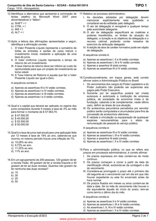 Companhia de Gás de Santa Catarina – SCGÁS – Edital 001/2014
Cargo: 1016 - Advogado(a)
Planejamento e Execução IESES Página 3 de 7
TIPO 1
12.Identifique a alternativa que apresenta a cominação de
teclas (atalho) do Microsoft Word 2007 para
ativar/desativar o “itálico”:
a) SHIFT + I
b) CTRL + I
c) INS + I
d) ALT + I
13.Após a leitura das afirmações apresentadas a seguir,
identifique a afirmação correta:
I. O Valor Presente Líquido representa o somatório de
todas as entradas e saídas de caixa menos o
investimento inicial, mediante a aplicação de uma
taxa de juros.
II. O Valor Uniforme Líquido representa o tempo de
retorno de um investimento.
III. A taxa interna de retorno deve ser inferior ao custo de
oportunidade para que um projeto de investimento se
torne viável.
IV. A Taxa Interna de Retorno é aquela que faz o Valor
Presente Líquido ser igual a Zero.
A sequência correta é:
a) Apenas as assertivas III e IV estão corretas.
b) Apenas as assertivas I e IV estão corretas.
c) Apenas as assertivas I e III estão corretas.
d) Apenas as assertivas I e II estão corretas.
14.Qual é o capital que deverá ser aplicado no regime dos
juros compostos durante 5 meses a taxa de 3% ao mês
para formar o montante de $ 57.963,70:
a) $ 47.500,00
b) $ 45.000,00
c) $ 52.500,00
d) $ 50.000,00
 
 
15.Qual é a taxa de juros real anual para uma aplicação feita
por 12 meses à taxa de 18% ao ano, sabendo-se que
ocorreu no mesmo período houve uma inflação de 7%.
a) 10,28% ao ano.
b) 9,73% ao ano.
c) 11,25% ao ano.
d) 11% ao ano.
 
16.Em um agrupamento de 200 pessoas, 120 gostam de ler
a revista Visão, 90 gostam de ler a revista Esporte e 40
gostam de ler as duas revistas. Quantos não gostam de
ler nenhuma das duas revistas?
a) 10
b) 30
c) 20
d) 50
17.Relativo ao processo administrativo:
I. As decisões adotadas por delegação devem
mencionar explicitamente esta qualidade e
considerar-se-ão editadas pelo delegado.
II. O ato de delegação é revogável a qualquer tempo
pela autoridade delegante.
III. O ato de delegação especificará as matérias e
poderes transferidos, os limites da atuação do
delegado, a duração e os objetivos da delegação e o
recurso cabível, podendo conter ressalva de
exercício da atribuição delegada.
IV. A edição de atos de caráter normativo pode ser objeto
de delegação.
A sequência correta é:
a) Apenas as assertivas I, II e III estão corretas.
b) Apenas as assertivas I, III e IV estão corretas.
c) Apenas a assertiva III está correta.
d) Apenas as assertivas III e IV estão corretas.
18.Constitucionalmente, em traços gerais, está correto
afirmar sobre a Administração Pública no Brasil:
I. Os vencimentos dos cargos do Poder Legislativo e do
Poder Judiciário não poderão ser superiores aos
pagos pelo Poder Executivo.
II. Somente por lei específica poderá ser criada
autarquia e autorizada a instituição de empresa
pública, de sociedade de economia mista e de
fundação, cabendo à lei complementar, neste último
caso, definir as áreas de sua atuação.
III. Os acréscimos pecuniários percebidos por servidor
público serão computados e acumulados para fins de
concessão de acréscimos ulteriores.
IV. É vedada a vinculação ou equiparação de quaisquer
espécies remuneratórias para o efeito de
remuneração de pessoal do serviço público.
A sequência correta é:
a) Apenas as assertivas III e IV estão corretas.
b) Apenas as assertivas I, III e IV estão corretas.
c) Apenas a assertiva III está correta.
d) Apenas as assertivas I, II e IV estão corretas.
19.Para a administração pública, no que se refere aos
prazos em processos administrativos, é correto afirmar:
I. Os prazos expressos em dias contam-se de modo
contínuo.
II. Os prazos começam a correr a partir da data da
cientificação oficial, excluindo-se da contagem o dia
do vencimento.
III. Considera-se prorrogado o prazo até o primeiro dia
útil seguinte se o vencimento cair em dia em que não
houver expediente ou este for encerrado antes da
hora normal.
IV. Os prazos fixados em meses ou anos contam-se de
data a data. Se no mês do vencimento não houver o
dia equivalente àquele do início do prazo, tem-se
como termo o último dia do mês.
A sequência correta é:
a) Apenas as assertivas II e IV estão corretas.
b) Apenas as assertivas I, III e IV estão corretas.
c) As assertivas I, II, III e IV estão corretas.
d) Apenas as assertivas I, II e IV estão corretas.
www.pciconcursos.com.br
 