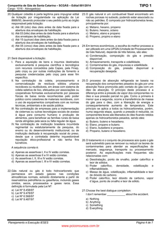 Companhia de Gás de Santa Catarina – SCGÁS – Edital 001/2014
Cargo: 1016 - Advogado(a)
Planejamento e Execução IESES Página 4 de 7
TIPO 1
20.Qualquer cidadão é parte legítima para impugnar edital
de licitação por irregularidade na aplicação da Lei
8666/93, devendo protocolar o seu pedido junto ao órgão
responsável pela licitação:
a) Até 08 (oito) dias úteis antes da data fixada para a
abertura dos envelopes de habilitação.
b) Até 03 (três) dias antes da data fixada para a abertura
dos envelopes de habilitação.
c) Até 15 (quinze) dias úteis antes da data fixada para a
abertura dos envelopes de habilitação.
d) Até 05 (cinco) dias úteis antes da data fixada para a
abertura dos envelopes de habilitação.
21.Será dispensável a licitação:
I. Para a aquisição de bens e insumos destinados
exclusivamente à pesquisa científica e tecnológica
com recursos concedidos pela Capes, pela Finep,
pelo cnpq ou por outras instituições de fomento a
pesquisa credenciadas pelo cnpq para esse fim
específico.
II. Na contratação da coleta, processamento e
comercialização de resíduos sólidos urbanos
recicláveis ou reutilizáveis, em áreas com sistema de
coleta seletiva de lixo, efetuados por associações ou
cooperativas formadas exclusivamente por pessoas
físicas de baixa renda reconhecidas pelo poder
público como catadores de materiais recicláveis, com
o uso de equipamentos compatíveis com as normas
técnicas, ambientais e de saúde pública.
III. Na contratação de empresas para a implementação
de cisternas ou outras tecnologias sociais de acesso
à água para consumo humano e produção de
alimentos, para beneficiar as famílias rurais de baixa
renda atingidas pela seca ou falta regular de água.
IV. Na contratação de instituição brasileira incumbida
regimental ou estatutariamente da pesquisa, do
ensino ou do desenvolvimento institucional, ou de
instituição dedicada à recuperação social do preso,
desde que a contratada detenha inquestionável
reputação ético-profissional e não tenha fins
lucrativos.
A sequência correta é:
a) Apenas as assertivas I, II e IV estão corretas.
b) Apenas as assertivas II e IV estão corretas.
c) As assertivas I, II, III e IV estão corretas.
d) Apenas as assertivas I, III e IV estão corretas.
22.Gás natural ou gás é todo hidrocarboneto que
permanece em estado gasoso nas condições
atmosféricas normais, extraído diretamente a partir de
reservatórios petrolíferos ou gaseíferos, incluindo gases
úmidos, secos, processados e gases raros. Essa
definição é formulada pela Lei Nº:
a) Lei Nº 8.458/97
b) Lei Nº 9.478/97
c) Lei Nº 6.568/97
d) Lei Nº 9.487/97
23.O gás natural é um combustível fóssil encontrado em
rochas porosas no subsolo, podendo estar associado ou
não ao petróleo. É composto por hidrocarbonetos leves,
principalmente por:
a) Metano, hexano, propeno
b) Butano, hexano, octano
c) Metano, etano e propano
d) Propeno, propino e etano
24.Em termos econômicos, a escolha do melhor processo a
ser utilizado em uma UPGN (Unidade de Processamento
de Gás Natural), depende de três fatores, são eles:
a) Condensação, composição do gás e pressão
disponível.
b) Armazenamento, transporte e volatilidade.
c) Contaminantes do gás, impurezas e volatilidade.
d) Composição do gás, pressão disponível e
recuperação desejada.
25.O processo de absorção refrigerada se baseia na
recuperação dos componentes pesados do gás por uma
absorção física promovida pelo contato do gás com um
óleo de absorção. O princípio deste processo é a
diferença entre a pressão de vapor dos componentes no
óleo e sua pressão parcial no gás. Como a primeira é
menor que a segunda, ocorre a transferência de massa
do gás para o óleo, com a liberação de energia e
consequentemente aumento de temperatura. Este
princípio se aplica a todos os hidrocarbonetos, porém,
numa segunda etapa, quando a pressão é reduzida, os
componentes leves são liberados do óleo ficando retidos
apenas os hidrocarbonetos pesados, sendo eles:
a) Butano, buteno e hexadieno.
b) Etano, propano e butano.
c) Etano, butadieno e propano.
d) Propano, butano e hexadieno.
26.O tratamento é o conjunto de processos aos quais o gás
será submetido para se remover ou reduzir os teores de
contaminantes para atender as especificações de
mercado, segurança, transporte ou processamento
posterior. As especificações mais frequentes são
relacionadas com:
a) Desidratação, ponto de orvalho, poder calorífico e
teor de sólidos.
b) Poder calorífico, densidade, volatilização e
inflamabilidade.
c) Massa de água, volatilização, inflamabilidade e teor
de dióxido de carbono.
d) Poder calorífico, teor dióxido de carbono, vapor
d`água, ponto de orvalho e teor de sólido.
27.Choose the best dialogue completion:
I don’t remember ____________ about the accident.
a) Nothing
b) Anything
c) Something
d) Everything
www.pciconcursos.com.br
 