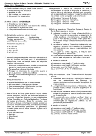 Companhia de Gás de Santa Catarina – SCGÁS – Edital 001/2014
Cargo: 1016 - Advogado(a)
Planejamento e Execução IESES Página 5 de 7
TIPO 1
28.The Phrasal Verb “bring up a topic” is the same of:
a) Invent anything that is not true.
b) Produce an ideia.
c) Be introduce in a conversation.
d) Introduce it in a conversation.
29.Which sentence is INCORRECT:
a) I need a new pair of glass.
b) Twenty thousand pounds were stolen in the robbery.
c) Gymnastics is my favourite sport.
d) The government want to increase taxes.
30.Complete the sentences with on, in or at:
Please write your name _____ block capitals.
The train was travelling _____ 120 miles an hour.
Look! That car is _____ fire.
The correct sequence is:
a) in – at – on
b) in – on – in
c) on – on – in
d) at – at – on
31.A Política Energética Nacional estabelece em texto de lei
que as políticas nacionais para o aproveitamento
racional das fontes de energia visarão aos seguintes
objetivos, dentre outros:
I. Promover o desenvolvimento, ampliar o mercado de
trabalho e valorizar os recursos energéticos.
II. Tornar defeso a livre concorrência.
III. Proteger os interesses do consumidor quanto a
preço, qualidade e oferta dos produtos.
IV. Proteger o meio ambiente e promover a conservação
de energia.
A sequência correta é:
a) Apenas as assertivas II e IV estão corretas.
b) As assertivas I, II, III e IV estão corretas.
c) Apenas as assertivas I, III e IV estão corretas.
d) Apenas a assertiva II está correta.
32.A Lei nº 9.478, de 06 de agosto de 1997, dispõe sobre a
política energética nacional, as atividades relativas ao
monopólio do petróleo, institui o Conselho Nacional de
Política Energética e a Agência Nacional do Petróleo e
dá outras providências. Essa lei conceitua todo
hidrocarboneto que permaneça em estado gasoso nas
condições atmosféricas normais, extraído diretamente a
partir de reservatórios petrolíferos ou gaseíferos,
incluindo gases úmidos, secos, residuais e gases raros,
como sendo:
a) Gás Natural ou Gás.
b) Petróleo.
c) Óleo Diesel.
d) Butano.
33.Legalmente o serviço de transporte no qual o
transportador se obriga a programar e transportar o
volume diário de gás natural solicitado pelo carregador
até a capacidade contratada de transporte estabelecida
no contrato com o carregador será denominado:
a) Serviço de Transporte Ordinário.
b) Serviço de Transporte Interruptível.
c) Serviço de Transporte Firme.
d) Serviço de Transporte Extraordinário.
34.Sobre a atuação do Tribunal de Contas do Estado de
Santa Catarina pode-se afirmar:
I. Julgadas irregulares as contas, e havendo débito, o
Tribunal condenará o responsável ao pagamento da
dívida atualizada monetariamente, acrescida dos
juros de mora devidos, podendo, ainda, aplicar-lhe a
multa de até cem por cento do valor do dano causado
ao erário.
II. Ao julgar as contas, o Tribunal decidirá se estas são
regulares, regulares com ressalva ou irregulares,
definindo, conforme o caso, a responsabilidade civil
dos gestores.
III. Ao julgar as contas regulares, o Tribunal dará
quitação plena ao responsável.
IV. A decisão em processo de prestação ou tomada de
contas pode ser preliminar, definitiva ou terminativa.
A sequência correta é:
a) Apenas as assertivas II e IV estão corretas.
b) Apenas as assertivas I, II e IV estão corretas.
c) Apenas a assertiva II está correta.
d) As assertivas I, II, III e IV estão corretas.
35.No que concerne a Lei de Crimes Ambientais é correto
afirmar:
I. Poderá ser desconsiderada a pessoa jurídica sempre
que sua personalidade for obstáculo ao
ressarcimento de prejuízos causados à qualidade do
meio ambiente.
II. A responsabilidade das pessoas jurídicas exclui a das
pessoas físicas, autoras, co-autoras ou partícipes do
mesmo fato.
III. Não é crime o abate de animal, quando realizado em
estado de necessidade, para saciar a fome do agente
ou de sua família.
IV. É considerado crime destruir, danificar, lesar ou
maltratar, por qualquer modo ou meio, plantas de
ornamentação de logradouros públicos ou em
propriedade privada alheia.
A sequência correta é:
a) Apenas as assertivas II e IV estão corretas.
b) Apenas as assertivas I, II e IV estão corretas.
c) Apenas as assertivas I, III e IV estão corretas.
d) Apenas a assertiva II está correta.
www.pciconcursos.com.br
 