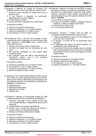 Companhia de Gás de Santa Catarina – SCGÁS – Edital 001/2014
Cargo: 1016 - Advogado(a)
Planejamento e Execução IESES Página 7 de 7
TIPO 1
45.Segundo o disposto no Código de Processo Civil
Brasileiro vigente, haverá resolução de mérito quando:
I. Quando o autor renunciar ao direito sobre que se
funda a ação.
II. O juiz acolher a alegação de perempção,
litispendência ou de coisa julgada.
III. O autor desistir da ação.
IV. O juiz pronunciar a decadência ou a prescrição.
A sequência correta é:
a) Apenas a assertiva III está correta.
b) Apenas as assertivas I, II, e III estão corretas.
c) Apenas as assertivas I e IV estão corretas.
d) As assertivas I, II, III e IV estão corretas.
46.Considera-se revel o réu que não contestar a ação,
reputando-se como verdadeiros os fatos afirmados pelo
autor. Contudo a revelia NÃO induz o efeito acima
mencionado quando:
I. O litígio versar sobre direitos indisponíveis.
II. Se tratar de citação ficta na modalidade por hora
certa.
III. Se, havendo pluralidade de réus, algum deles
contestar a ação.
IV. Se a petição inicial não estiver acompanhada do
instrumento público, que a lei considere
indispensável à prova do ato.
A sequência correta é:
a) Apenas as assertivas I, III, e IV estão corretas.
b) As assertivas I, II, III e IV estão corretas.
c) As apenas as assertivas I e IV estão corretas.
d) Apenas a assertiva III está correta.
47.Segundo a Lei Fundamental Brasileira de 1988, sempre
que a falta de norma regulamentadora torne inviável o
exercício dos direitos e liberdades constitucionais e das
prerrogativas inerentes à nacionalidade, à soberania e à
cidadania, conceder-se-á:
a) Habeas corpus.
b) Mandado de segurança.
c) Mandado de Injunção.
d) Habeas data.
48.Conforme o disposto na Constituição Federal de 1988
compete privativamente ao Presidente da República:
I. Sancionar, promulgar e fazer publicar as leis, bem
como expedir decretos e regulamentos para sua fiel
execução.
II. Vetar projetos de lei, total ou parcialmente.
III. Exercer, com o auxílio dos Ministros de Estado, a
direção superior da administração federal.
IV. Nomear e exonerar os Ministros de Estado.
A sequência correta é:
a) Apenas a assertiva III está correta.
b) Apenas as assertivas I, II, e III estão corretas.
c) Apenas as assertivas I e IV estão corretas.
d) As assertivas I, II, III e IV estão corretas.
49.Segundo o disposto no Código Civil de 2002, os títulos
de crédito constituem documentos necessários para o
exercício de um direito literal e autônomo, nele contido,
somente produzindo efeito quando preencherem os
requisitos da lei. No que diz respeito à duplicata é correto
afirmar, EXCETO:
a) É um título de aceite facultativo.
b) É licito ao comprador resgatar a duplicata antes de
aceitá-la, ou antes, da data do vencimento.
c) Trata-se de um título causal.
d) É um título que admite aval.
50.Conforme preceitua o Código Civil de 2002, as
sociedades simples dissolvem-se quando ocorrer:
I. A falta de pluralidade de sócios, não reconstituída no
prazo de cento e oitenta dias.
II. A extinção, na forma da lei, de autorização para
funcionar.
III. A deliberação dos sócios, por maioria absoluta, na
sociedade de prazo indeterminado.
IV. O vencimento do prazo de duração, salvo se, vencido
este e sem oposição de sócio, não entrar a sociedade
em liquidação, caso em que se prorrogará por tempo
indeterminado.
A sequência correta é:
a) Apenas as assertivas I e IV estão corretas.
b) Apenas a assertiva III está correta.
c) As assertivas I, II, III e IV estão corretas.
d) Apenas as assertivas I, II, e III estão corretas.
www.pciconcursos.com.br
 