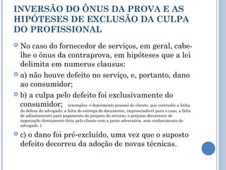 INVERSÃO DO ÔNUS DA PROVA E AS
HIPÓTESES DE EXCLUSÃO DA CULPA
DO PROFISSIONAL
 No caso do fornecedor de serviços, em geral, cabe-
lhe o ônus da contraprova, em hipóteses que a lei
delimita em numerus clausus:
 a) não houve defeito no serviço, e, portanto, dano
ao consumidor;
 b) a culpa pelo defeito foi exclusivamente do
consumidor; (exemplos: o depoimento pessoal do cliente, que contradiz a linha
de defesa do advogado; a falta de entrega de documento, imprescindível para o caso; a falta
de adiantamento para pagamento do preparo do recurso; o prejuízo decorrente de
negociação diretamente feita pelo cliente com a parte adversária, sem conhecimento do
advogado. )
 c) o dano foi pré-excluído, uma vez que o suposto
defeito decorreu da adoção de novas técnicas.
 
