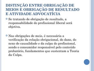 DISTINÇÃO ENTRE OBRIGAÇÃO DE
MEIOS E OBRIGAÇÃO DE RESULTADO
E ATIVIDADE ADVOCATÍCIA
 Se tratando de obrigação de resultado, a
responsabilidade do profissional liberal será
objetiva.
 Nas obrigações de meio, é necessária a
verificação da relação obrigacional, do dano, do
nexo de causalidade e da culpa do profissional,
sendo o consumidor responsável pelo conteúdo
probatório, fundamentos que sustentam a Teoria
da Culpa.
 