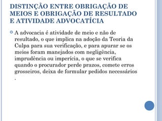 DISTINÇÃO ENTRE OBRIGAÇÃO DE
MEIOS E OBRIGAÇÃO DE RESULTADO
E ATIVIDADE ADVOCATÍCIA
 A advocacia é atividade de meio e não de
resultado, o que implica na adoção da Teoria da
Culpa para sua verificação, e para apurar se os
meios foram manejados com negligência,
imprudência ou imperícia, o que se verifica
quando o procurador perde prazos, comete erros
grosseiros, deixa de formular pedidos necessários
.
 