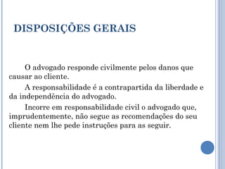 DISPOSIÇÕES GERAIS
O advogado responde civilmente pelos danos que
causar ao cliente.
A responsabilidade é a contrapartida da liberdade e
da independência do advogado.
Incorre em responsabilidade civil o advogado que,
imprudentemente, não segue as recomendações do seu
cliente nem lhe pede instruções para as seguir.
 
