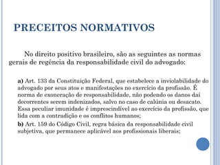 PRECEITOS NORMATIVOS
No direito positivo brasileiro, são as seguintes as normas
gerais de regência da responsabilidade civil do advogado:
a) Art. 133 da Constituição Federal, que estabelece a inviolabilidade do
advogado por seus atos e manifestações no exercício da profissão. É
norma de exoneração de responsabilidade, não podendo os danos daí
decorrentes serem indenizados, salvo no caso de calúnia ou desacato.
Essa peculiar imunidade é imprescindível ao exercício da profissão, que
lida com a contradição e os conflitos humanos;
b) Art. 159 do Código Civil, regra básica da responsabilidade civil
subjetiva, que permanece aplicável aos profissionais liberais;
 