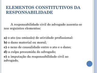 ELEMENTOS CONSTITUTIVOS DA
RESPONSABILIDADE
A responsabilidade civil do advogado assenta-se
nos seguintes elementos:
a) o ato (ou omissão) de atividade profissional:
b) o dano material ou moral;
c) o nexo de causalidade entre o ato e o dano;
d) a culpa presumida do advogado;
e) a imputação da responsabilidade civil ao
advogado.
 