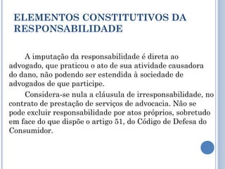 A imputação da responsabilidade é direta ao
advogado, que praticou o ato de sua atividade causadora
do dano, não podendo ser estendida à sociedade de
advogados de que participe.
Considera-se nula a cláusula de irresponsabilidade, no
contrato de prestação de serviços de advocacia. Não se
pode excluir responsabilidade por atos próprios, sobretudo
em face do que dispõe o artigo 51, do Código de Defesa do
Consumidor.
ELEMENTOS CONSTITUTIVOS DA
RESPONSABILIDADE
 