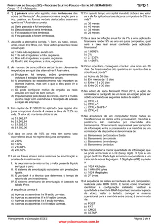 www.pciconcursos.com.br
PREFEITURA DE BIGUAÇU (SC) – PROCESSO SELETIVO PÚBLICO – EDITAL 001/SEMAD/2015
Cargo: 1016 - Advogado
Planejamento e Execução IESES Página 2 de 4
TIPO 1
6. “[...] passara uma vida egoísta, mas lembrou-se das
obras de filantropia”. Ao passarmos essa oração para a
voz passiva, as formas verbais destacadas assumem
que forma? Assinale a correta.
a) Seria passada e foi lembradas.
b) Será passada e seria lembrada.
c) Foi passada e fora lembrada.
d) Fora passada e foram lembradas.
7. Assinale a alternativa correta. “- Bem, eu nasci, cresci,
amei, casei, tive filhos, vivi.” Dos verbos presentes nessa
construção:
a) Todos são regulares; exceto um.
b) Três são irregulares; e três, regulares.
c) Dois são irregulares; e quatro, regulares.
d) Quatro são irregulares; e dois, regulares.
8. As normas de concordância verbal foram plenamente
respeitadas em qual das alternativas? Assinale-a.
a) Divulga-se, há tempos, ações governamentais
voltadas à solução de problemas sociais.
b) À proprietária do estabelecimento não importam os
clientes inativos, mas sim o que a eles pode vir a
interessar.
c) Só pode configurar motivo de orgulho as reais
atitudes em favor do bem comum.
d) Impulsionados pelo desejo de vencer, ocorre a muitos
jovens reagir com veemência a restrições de acesso
a vagas de emprego.
9. Um capital de $1.500,00 foi aplicado pelo regime dos
juros compostos durante 4 meses a taxa de 2,5% ao
mês. O valor do montante obtido foi de:
a) $1.666,67
b) $1.363,64
c) $1.655,72
d) $1.650,00
10.A taxa de juros de 10% ao mês tem como taxa
equivalente anual no regime dos juros compostos:
a) 240%
b) 120%
c) 213,84%
d) 224,50%
11.Leia as frases abaixo sobre sistemas de amortização e
análise de investimentos:
I. A taxa interna de retorno faz o valor presente líquido
ser igual a zero.
II. O sistema de amortização constante tem prestações
iguais.
III. O payback é a técnica que determina o tempo de
retorno de um investimento.
IV. O sistema americano de amortização é baseado na
tabela Price.
A sequência correta é:
a) Apenas as assertivas I e III estão corretas.
b) Apenas as assertivas III e IV estão corretas.
c) Apenas as assertivas I e II estão corretas.
d) Apenas as assertivas II e III estão corretas.
12.Em quanto tempo um capital investido dobra o seu valor
se a ele for aplicada a taxa de juros compostos de 2% ao
mês?
a) 30 meses
b) 40 meses
c) 35 meses
d) 25 meses
13.Se a taxa de inflação anual for de 7% e uma aplicação
financeira render 9% ao ano em juros compostos, qual
será a taxa real anual conferida pela aplicação
financeira?
a) 1,8692%
b) 2%
c) 2,1235%
d) 1,4567%
14.Cinco operários conseguem concluir uma obra em 20
dias. Se forem usados oito operários em quantos dias a
obra ficará pronta?
a) Acima de 30 dias
b) Em menos de 13 dias
c) Entre 13 e 20 dias
d) Entre 20 e 30 dias
15.No editor de texto Microsoft Word 2010, a ação de
centralizar o parágrafo de um texto em edição pode ser
obtido acionando as seguintes teclas de atalho:
a) CTRL+J
b) CTRL+C
c) CTRL+SHIFT+*
d) CTRL+E
16.Na arquitetura de um computador típico, todas as
transferências de dados entre processador, memória e
periféricos são realizadas por intermédio dos
barramentos. O barramento responsável pelo transporte
da informação entre o processador e a memória ou um
controlador de dispositivo é denominada de:
a) Barramento de Entrada e Saída
b) Barramento de controle
c) Barramento de endereço
d) Barramento de dados
17.No computador a menor quantidade de informação que
se pode armazenar é o bit (binay digit). O byte é um
grupo de 8 bits. Cada byte armazena o equivalente a um
caracter de nossa linguagem. 1 Gigabytes (GB) equivale
a:
a) 1024 Kilobytes
b) 1.048.576 bytes
c) 1024 Megabytes
d) 220
bytes
18.A sequência de testes ao hardware de um computador,
realizada pela ROM BIOS. E tendo como finalidade:
identificar a configuração instalada; verificar a
quantidade e memória RAM disponível; inicializar a placa
de vídeo; testar o teclado; carregar o sistema
operacional para a memória entre outros; é denominada
de:
a) POST
b) FAT
c) CMOS
d) SETUP
 