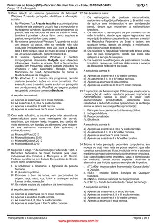 www.pciconcursos.com.br
PREFEITURA DE BIGUAÇU (SC) – PROCESSO SELETIVO PÚBLICO – EDITAL 001/SEMAD/2015
Cargo: 1016 - Advogado
Planejamento e Execução IESES Página 3 de 4
TIPO 1
19.Com relação ao sistema operacional da Microsoft
Windows 7, versão português, identifique a afirmação
correta:
I. No Windows 7, a Área de trabalho é a principal área
exibida na tela quando o usuário liga o computador e
faz logon no Windows. Quando se abre programas ou
pastas, eles são exibidos na área de trabalho. Nela,
também é possível colocar itens, como arquivos e
pastas, e organizá-los como quiser.
II. No sistema operacional Windows 7, quando se exclui
um arquivo ou pasta, eles na verdade não são
excluídos imediatamente; eles vão para a Lixeira.
Isso é bom porque, caso se mude de ideia e precisar
de um arquivo excluído, poderá recuperá-lo.
III. O sistema operacional Windows 7 contém
miniprogramas chamados Gadgets que oferecem
informações rápidas e acesso fácil a ferramentas
usadas com frequência. Alguns gadgets incluídos no
Windows 7 são: Calendário, Relógio, Tempo,
Manchetes do Feed, Apresentação de Slides e
Quebra-cabeças de Imagens.
IV. No Windows 7, a maioria dos programas permite
desfazer (reverter) ações ou erros cometidos. Por
exemplo, caso o usuário queira excluir um parágrafo
em um documento do WordPad por engano, poderá
recuperá-lo usando o comando Desfazer.
A sequência correta é:
a) Apenas as assertivas I e II estão corretas.
b) As assertivas I, II, III e IV estão corretas.
c) Apenas a assertiva III está correta.
d) Apenas as assertivas I e IV estão corretas.
20.Com este aplicativo, o usuário pode criar assinaturas
personalizadas para suas mensagens de correio
eletrônico, que incluem texto, imagens, seu cartão de
visita eletrônico, um logotipo ou até mesmo uma imagem
da sua assinatura manuscrita. Este aplicativo é
conhecido como:
a) Microsoft Word 2010
b) Microsoft Access 2010
c) Microsoft Outlook 2010
d) Microsoft Excel 2010
21.Segundo o artigo 1º da Constituição Federal de 1988, a
República Federativa do Brasil, formada pela união
indissolúvel dos Estados e Municípios e do Distrito
Federal, constitui-se em Estado Democrático de Direito
e tem como fundamentos:
I. A soberania; a cidadania; a dignidade da pessoa
humana.
II. O pluralismo político.
III. Promover o bem de todos, sem preconceitos de
origem, raça, sexo, cor, idade e quaisquer outras
formas de discriminação.
IV. Os valores sociais do trabalho e da livre iniciativa.
A sequência correta é:
a) Apenas as assertivas I e IV estão corretas.
b) Apenas a assertiva II está correta.
c) As assertivas I, II, III e IV estão corretas.
d) Apenas as assertivas I, II e IV estão corretas.
22.São brasileiros natos:
I. Os estrangeiros de qualquer nacionalidade,
residentes na República Federativa do Brasil há mais
de quinze anos ininterruptos e sem condenação
penal, desde que requeiram a nacionalidade
brasileira.
II. Os nascidos no estrangeiro de pai brasileiro ou de
mãe brasileira, desde que sejam registrados em
repartição brasileira competente ou venham a residir
na República Federativa do Brasil e optem, em
qualquer tempo, depois de atingida a maioridade,
pela nacionalidade brasileira.
III. Os nascidos na República Federativa do Brasil, ainda
que de pais estrangeiros, desde que estes não
estejam a serviço de seu país.
IV. Os nascidos no estrangeiro, de pai brasileiro ou mãe
brasileira, desde que qualquer deles esteja a serviço
da República Federativa do Brasil.
A sequência correta é:
a) Apenas as assertivas I e IV estão corretas.
b) As assertivas I, II, III e IV estão corretas.
c) Apenas a assertiva III está correta.
d) Apenas as assertivas II, III e IV estão corretas.
23.É o princípio da Administração Pública que visa buscar a
consecução do melhor resultado possível, impondo a
Administração Pública o dever de atuar com
economicidade, produtividade, otimizando seus
resultados e reduzindo custos operacionais. A sentença
acima se refere ao(s) seguinte(s) princípio(s):
I. Princípio da supremacia do interesse público.
II. Indisponibilidade.
III. Proporcionalidade.
IV. Eficiência.
A sequência correta é:
a) Apenas as assertivas I, III e IV estão corretas.
b) As assertivas I, II, III e IV estão corretas.
c) Apenas a assertiva IV está correta.
d) Apenas as assertivas I e IV estão corretas.
24.Tributo é toda prestação pecuniária compulsória, em
moeda ou cujo valor nela se possa exprimir, que não
constitua sanção de ato ilícito, instituída em lei e cobrada
mediante atividade administrativa plenamente vinculada.
São classificados como impostos, taxas e contribuição
de melhoria, dentre outras espécies. Assinale a
alternativa que indique apenas exemplos de Impostos:
I. (ITCMD) - Imposto sobre Transmissão “Causa Mortis”
e Doação.
II. (ISS) - Imposto Sobre Serviços de Qualquer
Natureza.
III. (INSS) - Instituto Nacional de Seguro Social.
IV. (FGTS) - Fundo de Garantia do Tempo de Serviço.
A sequência correta é:
a) Apenas as assertivas I, II estão corretas.
b) Apenas as assertivas I, II e III estão corretas.
c) Apenas as assertivas I e IV estão corretas.
d) Apenas a assertiva II está correta.
 