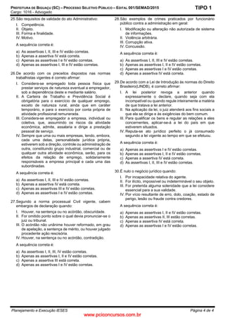 www.pciconcursos.com.br
PREFEITURA DE BIGUAÇU (SC) – PROCESSO SELETIVO PÚBLICO – EDITAL 001/SEMAD/2015
Cargo: 1016 - Advogado
Planejamento e Execução IESES Página 4 de 4
TIPO 1
25.São requisitos de validade do ato Administrativo:
I. Competência.
II. Objeto.
III. Forma e finalidade.
IV. Motivo.
A sequência correta é:
a) As assertivas I, II, III e IV estão corretas.
b) Apenas a assertiva IV está correta.
c) Apenas as assertivas I e IV estão corretas.
d) Apenas as assertivas I, III e IV estão corretas.
26.De acordo com os preceitos dispostos nas normas
trabalhistas vigentes é correto afirmar:
I. Considera-se empregado toda pessoa física que
prestar serviços de natureza eventual a empregador,
sob a dependência deste e mediante salário.
II. A Carteira de Trabalho e Previdência Social é
obrigatória para o exercício de qualquer emprego,
exceto de natureza rural, ainda que em caráter
temporário, e para o exercício por conta própria de
atividade profissional remunerada.
III. Considera-se empregador a empresa, individual ou
coletiva, que, assumindo os riscos da atividade
econômica, admite, assalaria e dirige a prestação
pessoal de serviço.
IV. Sempre que uma ou mais empresas, tendo, embora,
cada uma delas, personalidade jurídica própria,
estiverem sob a direção, controle ou administração de
outra, constituindo grupo industrial, comercial ou de
qualquer outra atividade econômica, serão, para os
efeitos da relação de emprego, solidariamente
responsáveis a empresa principal e cada uma das
subordinadas.
A sequência correta é:
a) As assertivas I, II, III e IV estão corretas.
b) Apenas a assertiva IV está correta.
c) Apenas as assertivas III e IV estão corretas.
d) Apenas as assertivas I e IV estão corretas.
27.Segundo a norma processual Civil vigente, cabem
embargos de declaração quando:
I. Houver, na sentença ou no acórdão, obscuridade.
II. For omitido ponto sobre o qual devia pronunciar-se o
juiz ou tribunal.
III. O acórdão não unânime houver reformado, em grau
de apelação, a sentença de mérito, ou houver julgado
procedente ação rescisória.
IV. Houver, na sentença ou no acórdão, contradição.
A sequência correta é:
a) As assertivas I, II, III, IV estão corretas.
b) Apenas as assertivas I, II e IV estão corretas.
c) Apenas a assertiva III está correta.
d) Apenas as assertivas I e IV estão corretas.
28.São exemplos de crimes praticados por funcionário
público contra a administração em geral:
I. Modificação ou alteração não autorizada de sistema
de informações.
II. Violência arbitrária.
III. Corrupção ativa.
IV. Concussão.
A sequência correta é:
a) As assertivas I, II, III e IV estão corretas.
b) Apenas as assertivas I, II e IV estão corretas.
c) Apenas as assertivas I e IV estão corretas.
d) Apenas a assertiva IV está correta.
29.De acordo com a Lei de Introdução às normas do Direito
Brasileiro(LINDB), é correto afirmar:
I. A lei posterior revoga a anterior quando
expressamente o declare, quando seja com ela
incompatível ou quando regule inteiramente a matéria
de que tratava a lei anterior.
II. Na aplicação da lei, o juiz atenderá aos fins sociais a
que ela se dirige e às exigências do bem comum.
III. Para qualificar os bens e regular as relações a eles
concernentes, aplicar-se-á a lei do país em que
estiverem situados.
IV. Reputa-se ato jurídico perfeito o já consumado
segundo a lei vigente ao tempo em que se efetuou.
A sequência correta é:
a) Apenas as assertivas I e IV estão corretas.
b) Apenas as assertivas I, II e IV estão corretas.
c) Apenas a assertiva IV está correta.
d) As assertivas I, II, III e IV estão corretas.
30.É nulo o negócio jurídico quando:
I. Por incapacidade relativa do agente.
II. For ilícito, impossível ou indeterminável o seu objeto.
III. For preterida alguma solenidade que a lei considere
essencial para a sua validade.
IV. Por vício resultante de erro, dolo, coação, estado de
perigo, lesão ou fraude contra credores.
A sequência correta é:
a) Apenas as assertivas I, II e IV estão corretas.
b) Apenas as assertivas II, III estão corretas.
c) Apenas a assertiva IV está correta.
d) Apenas as assertivas I e IV estão corretas.
 