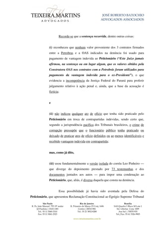 JOSÉ ROBERTO BATOCHIO
ADVOGADOS ASSOCIADOS
São Paulo
R. Pe. João Manuel 755 19º andar
Jd Paulista | 01411-001
Tel.: 55 11 3060-3310
Fax: 55 11 3061-2323
Rio de Janeiro
R. Primeiro de Março 23 Conj. 1606
Centro| 20010-904
Tel.: 55 21 3852-8280
Brasília
SAS Quadra 1 Bloco M Lote 1
Ed. Libertas Conj. 1009
Asa Sul | 70070-935
Tel./Fax: 55 61 3326-9905
www.teixeiramartins.com.br
Recorde-se que a sentença recorrida, dentre outras coisas:
(i) reconheceu que nenhum valor proveniente dos 3 contratos firmados
entre a Petrobras e a OAS indicados na denúncia foi usado para
pagamento de vantagem indevida ao Peticionário (“Este Juízo jamais
afirmou, na sentença ou em lugar algum, que os valores obtidos pela
Construtora OAS nos contratos com a Petrobrás foram utilizados para
pagamento da vantagem indevida para o ex-Presidente”), o que
evidencia a incompetência da Justiça Federal do Paraná para proferir
julgamento relativo à ação penal e, ainda, que a base da acusação é
fictícia;
e
(ii) não indicou qualquer ato de ofício que tenha sido praticado pelo
Peticionário em troca de contrapartidas indevidas, sendo certo que,
segundo a jurisprudência pacífica dos Tribunais brasileiros, o crime de
corrupção pressupõe que o funcionário público tenha praticado ou
deixado de praticar atos de ofício definidos ou ao menos identificáveis e
recebido vantagem indevida em contrapartida;
mas, como já dito,
(iii) usou fundamentalmente a versão isolada do corréu Leo Pinheiro —
que diverge do depoimento prestado por 73 testemunhas e dos
documentos juntados aos autos — para impor uma condenação ao
Peticionário, que, aliás, é diversa daquela que consta na denúncia.
Essa possibilidade já havia sido aventada pela Defesa do
Peticionário, que apresentou Reclamação Constitucional ao Egrégio Supremo Tribunal
 
