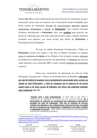 JOSÉ ROBERTO BATOCHIO
ADVOGADOS ASSOCIADOS
São Paulo
R. Pe. João Manuel 755 19º andar
Jd Paulista | 01411-001
Tel.: 55 11 3060-3310
Fax: 55 11 3061-2323
Rio de Janeiro
R. Primeiro de Março 23 Conj. 1606
Centro| 20010-904
Tel.: 55 21 3852-8280
Brasília
SAS Quadra 1 Bloco M Lote 1
Ed. Libertas Conj. 1009
Asa Sul | 70070-935
Tel./Fax: 55 61 3326-9905
www.teixeiramartins.com.br
Federal (doc. 01) ao tomar conhecimento, por meio de portais de comunicação, de que o
mencionado corréu estava em tratativas com a Procuradoria Geral da República para
firmar acordos de colaboração, devendo ele necessariamente apresentar narrativa
supostamente incriminadora a respeito do Peticionário1
. Essa narrativa buscando
incriminar indevidamente o Peticionário, aliás, seria condição para destravar esse
acordo de colaboração que vêm sendo negociado há muito tempo, conforme denúncias
veiculadas pela imprensa, que foram levadas pela Defesa do Peticionário à
Procuradoria Geral da República.
No bojo da aludida Reclamação Constitucional a Defesa do
Peticionário mostrou esse quadro e, com base na Súmula Vinculante 14, requereu
acesso aos processos de delação de Leo Pinheiro a fim de apurar eventuais alterações
nas propostas de colaboração que haviam sido apresentadas, os benefícios que estavam
sendo oferecidos a esse corréu pelo MPF e, ainda, eventuais elementos de corroboração
existentes.
Ocorre que, recentemente, foi apresentado nos autos da citada
Reclamação Constitucional o Parecer do Procurador-Geral da República afirmando
que não há notícia de qualquer prova incriminatória apresentada pelos corréus em
relação ao aqui Peticionário — além de consignar que as palavras de tal corréu
(assim como as de outro corréu ali indicado), por óbvio, não poderiam subsidiar
uma condenação (doc. 02):
“Somente após o juízo homologatório, no qual cabe ao juiz aferir o
cumprimento da legalidade do acordo, em seus aspectos formais, há a
apresentação de elementos de corroboração das informações anteriormente
prestadas por parte do colaborador. Para fins de instrução do processo
criminal, tais elementos é que, ordinariamente, interessam de fato, na medida
em que as declarações dos colaboradores, isoladamente, não podem subsidiar
a condenação do acusado – muito embora sejam suficientes para fundamentar
a decisão de recebimento da denúncia.
1
Exemplificadamente: http://www1.folha.uol.com.br/poder/2017/04/1876735-leo-pinheiro-socio-da-oas-
promete-relatar-favores-a-lula-em-delacao.shtml; e
http://www.infomoney.com.br/mercados/politica/noticia/6367353/leo-pinheiro-presta-depoimento-moro-
negocia-delacao-que-mira-lula.
 