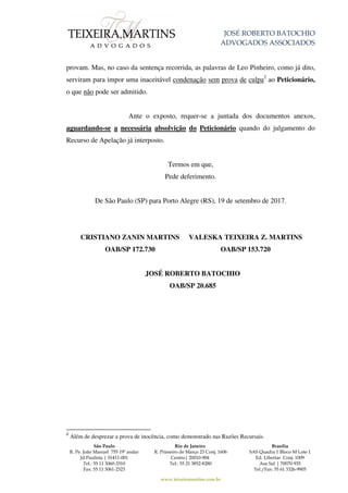 JOSÉ ROBERTO BATOCHIO
ADVOGADOS ASSOCIADOS
São Paulo
R. Pe. João Manuel 755 19º andar
Jd Paulista | 01411-001
Tel.: 55 11 3060-3310
Fax: 55 11 3061-2323
Rio de Janeiro
R. Primeiro de Março 23 Conj. 1606
Centro| 20010-904
Tel.: 55 21 3852-8280
Brasília
SAS Quadra 1 Bloco M Lote 1
Ed. Libertas Conj. 1009
Asa Sul | 70070-935
Tel./Fax: 55 61 3326-9905
www.teixeiramartins.com.br
provam. Mas, no caso da sentença recorrida, as palavras de Leo Pinheiro, como já dito,
serviram para impor uma inaceitável condenação sem prova de culpa2
ao Peticionário,
o que não pode ser admitido.
Ante o exposto, requer-se a juntada dos documentos anexos,
aguardando-se a necessária absolvição do Peticionário quando do julgamento do
Recurso de Apelação já interposto.
Termos em que,
Pede deferimento.
De São Paulo (SP) para Porto Alegre (RS), 19 de setembro de 2017.
CRISTIANO ZANIN MARTINS
OAB/SP 172.730
VALESKA TEIXEIRA Z. MARTINS
OAB/SP 153.720
JOSÉ ROBERTO BATOCHIO
OAB/SP 20.685
2
Além de desprezar a prova de inocência, como demonstrado nas Razões Recursais.
 