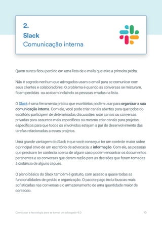 Quem nunca ficou perdido em uma lista de e-mails que atire a primeira pedra.
Não é segredo nenhum que advogados usam o email para se comunicar com
seus clientes e colaboradores. O problema é quando as conversas se misturam,
ficam perdidas ou acabam incluindo as pessoas erradas na lista.
O Slack é uma ferramenta prática que escritórios podem usar para organizar a sua
comunicação interna. Com ele, você pode criar canais abertos para que todos do
escritório participem de determinadas discussões, usar canais ou conversas
privadas para assuntos mais específicos ou mesmo criar canais para projetos
específicos para que todos os envolvidos estejam a par do desenvolvimento das
tarefas relacionadas a esses projetos.
Uma grande vantagem do Slack é que você consegue ter um controle maior sobre
o principal ativo de um escritório de advocacia: a informação. Com ele, as pessoas
que precisam ter contexto acerca de algum caso podem encontrar os documentos
pertinentes e as conversas que deram razão para as decisões que foram tomadas
à distância de alguns cliques.
O plano básico do Slack também é gratuito, com acesso a quase todas as
funcionalidades de gestão e organização. O pacote pago inclui buscas mais
sofisticadas nas conversas e o armazenamento de uma quantidade maior de
conteúdo.
Slack
Comunicação interna
2.
Como usar a tecnologia para se tornar um advogado 4.0 10
 