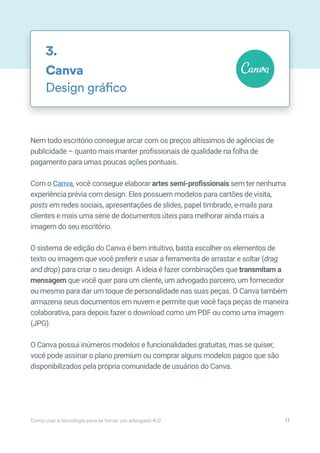 Nem todo escritório consegue arcar com os preços altíssimos de agências de
publicidade – quanto mais manter profissionais de qualidade na folha de
pagamento para umas poucas ações pontuais.
Com o Canva, você consegue elaborar artes semi-profissionais sem ter nenhuma
experiência prévia com design. Eles possuem modelos para cartões de visita,
posts em redes sociais, apresentações de slides, papel timbrado, e-mails para
clientes e mais uma série de documentos úteis para melhorar ainda mais a
imagem do seu escritório.
O sistema de edição do Canva é bem intuitivo, basta escolher os elementos de
texto ou imagem que você preferir e usar a ferramenta de arrastar e soltar (drag
and drop) para criar o seu design. A ideia é fazer combinações que transmitam a
mensagem que você quer para um cliente, um advogado parceiro, um fornecedor
ou mesmo para dar um toque de personalidade nas suas peças. O Canva também
armazena seus documentos em nuvem e permite que você faça peças de maneira
colaborativa, para depois fazer o download como um PDF ou como uma imagem
(JPG).
O Canva possui inúmeros modelos e funcionalidades gratuitas, mas se quiser,
você pode assinar o plano premium ou comprar alguns modelos pagos que são
disponibilizados pela própria comunidade de usuários do Canva.
Canva
Design gráfico
3.
Como usar a tecnologia para se tornar um advogado 4.0 11
 