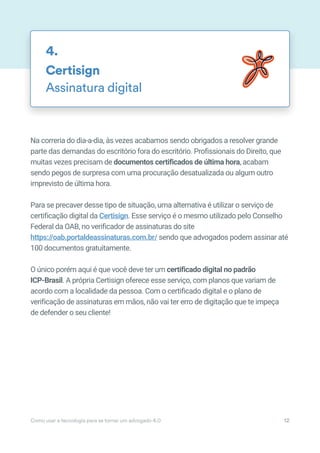 Na correria do dia-a-dia, às vezes acabamos sendo obrigados a resolver grande
parte das demandas do escritório fora do escritório. Profissionais do Direito, que
muitas vezes precisam de documentos certificados de última hora, acabam
sendo pegos de surpresa com uma procuração desatualizada ou algum outro
imprevisto de última hora.
Para se precaver desse tipo de situação, uma alternativa é utilizar o serviço de
certificação digital da Certisign. Esse serviço é o mesmo utilizado pelo Conselho
Federal da OAB, no verificador de assinaturas do site
https://oab.portaldeassinaturas.com.br/ sendo que advogados podem assinar até
100 documentos gratuitamente.
O único porém aqui é que você deve ter um certificado digital no padrão
ICP-Brasil. A própria Certisign oferece esse serviço, com planos que variam de
acordo com a localidade da pessoa. Com o certificado digital e o plano de
verificação de assinaturas em mãos, não vai ter erro de digitação que te impeça
de defender o seu cliente!
Certisign
Assinatura digital
4.
Como usar a tecnologia para se tornar um advogado 4.0 12
 