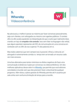 Na advocacia, o melhor é prezar ao máximo por fazer conversas pessoalmente,
seja com clientes, com advogados ou mesmo com agentes públicos. O contato
olho no olho acaba ajudando na interpretação do que o outro quer realmente dizer,
criando um laço de empatia e de conexão. Isso sem falar na linguagem não verbal,
que alguns apontam representar até 55% da comunicação em uma conversa em
contraste com os 38% da voz e apenas 7% das palavras em si.
Mas todos sabemos que nem sempre isso é possível. Afinal, a rotina de um
advogado é extremamente corrida e o tempo tem se tornado um recurso cada
vez mais escasso.
Uma boa alternativa para tentar minimizar os efeitos negativos de fazer uma
comunicação à distância é optar por conversas via vídeoconferência. Um dos
melhores aplicativos desse setor é o Whereby, que permite que você adicione
convidados à reunião sem que eles precisem fazer o download de qualquer
programa. Além disso, o plano gratuito do Whereby permite até 4 usuários por
sala online sem nenhuma limitação de tempo para a reunião.
Whereby
Vídeoconferência
5.
Como usar a tecnologia para se tornar um advogado 4.0 13
 