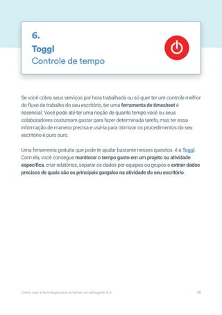 Se você cobra seus serviços por hora trabalhada ou só quer ter um controle melhor
do fluxo de trabalho do seu escritório, ter uma ferramenta de timesheet é
essencial. Você pode até ter uma noção de quanto tempo você ou seus
colaboradores costumam gastar para fazer determinada tarefa, mas ter essa
informação de maneira precisa e usá-la para otimizar os procedimentos do seu
escritório é puro ouro.
Uma ferramenta gratuita que pode te ajudar bastante nesses quesitos é a Toggl.
Com ela, você consegue monitorar o tempo gasto em um projeto ou atividade
específica, criar relatórios, separar os dados por equipes ou grupos e extrair dados
precisos de quais são os principais gargalos na atividade do seu escritório.
Toggl
Controle de tempo
6.
Como usar a tecnologia para se tornar um advogado 4.0 14
 