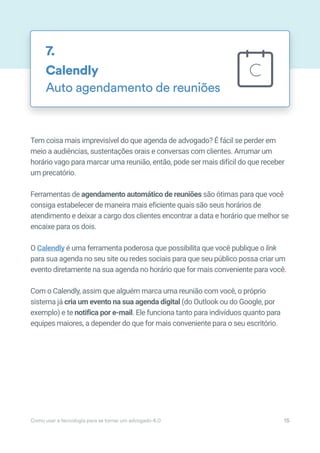 Tem coisa mais imprevisível do que agenda de advogado? É fácil se perder em
meio a audiências, sustentações orais e conversas com clientes. Arrumar um
horário vago para marcar uma reunião, então, pode ser mais difícil do que receber
um precatório.
Ferramentas de agendamento automático de reuniões são ótimas para que você
consiga estabelecer de maneira mais eficiente quais são seus horários de
atendimento e deixar a cargo dos clientes encontrar a data e horário que melhor se
encaixe para os dois.
O Calendly é uma ferramenta poderosa que possibilita que você publique o link
para sua agenda no seu site ou redes sociais para que seu público possa criar um
evento diretamente na sua agenda no horário que for mais conveniente para você.
Com o Calendly, assim que alguém marca uma reunião com você, o próprio
sistema já cria um evento na sua agenda digital (do Outlook ou do Google, por
exemplo) e te notifica por e-mail. Ele funciona tanto para indivíduos quanto para
equipes maiores, a depender do que for mais conveniente para o seu escritório.
Calendly
Auto agendamento de reuniões
7.
Como usar a tecnologia para se tornar um advogado 4.0 15
 