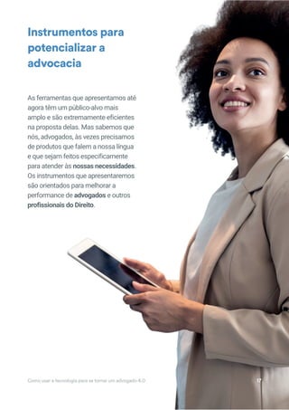 As ferramentas que apresentamos até
agora têm um público-alvo mais
amplo e são extremamente eficientes
na proposta delas. Mas sabemos que
nós, advogados, às vezes precisamos
de produtos que falem a nossa língua
e que sejam feitos especificamente
para atender às nossas necessidades.
Os instrumentos que apresentaremos
são orientados para melhorar a
performance de advogados e outros
profissionais do Direito.
Instrumentos para
potencializar a
advocacia
Como usar a tecnologia para se tornar um advogado 4.0 17
 