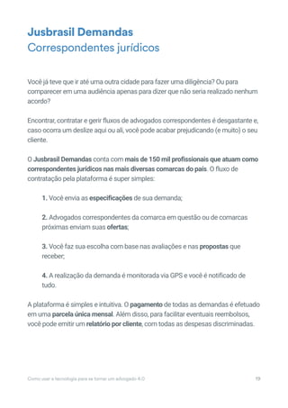Você já teve que ir até uma outra cidade para fazer uma diligência? Ou para
comparecer em uma audiência apenas para dizer que não seria realizado nenhum
acordo?
Encontrar, contratar e gerir fluxos de advogados correspondentes é desgastante e,
caso ocorra um deslize aqui ou ali, você pode acabar prejudicando (e muito) o seu
cliente.
O Jusbrasil Demandas conta com mais de 150 mil profissionais que atuam como
correspondentes jurídicos nas mais diversas comarcas do país. O fluxo de
contratação pela plataforma é super simples:
1. Você envia as especificações de sua demanda;
2. Advogados correspondentes da comarca em questão ou de comarcas
próximas enviam suas ofertas;
3. Você faz sua escolha com base nas avaliações e nas propostas que
receber;
4. A realização da demanda é monitorada via GPS e você é notificado de
tudo.
A plataforma é simples e intuitiva. O pagamento de todas as demandas é efetuado
em uma parcela única mensal. Além disso, para facilitar eventuais reembolsos,
você pode emitir um relatório por cliente, com todas as despesas discriminadas.
Jusbrasil Demandas
Correspondentes jurídicos
Como usar a tecnologia para se tornar um advogado 4.0 19
 