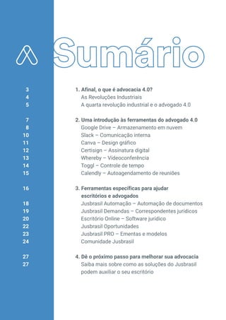 1. Afinal, o que é advocacia 4.0?
As Revoluções Industriais
A quarta revolução industrial e o advogado 4.0
2. Uma introdução às ferramentas do advogado 4.0
Google Drive – Armazenamento em nuvem
Slack – Comunicação interna
Canva – Design gráfico
Certisign – Assinatura digital
Whereby – Vídeoconferência
Toggl – Controle de tempo
Calendly – Autoagendamento de reuniões
3. Ferramentas específicas para ajudar
escritórios e advogados
Jusbrasil Automação – Automação de documentos
Jusbrasil Demandas – Correspondentes jurídicos
Escritório Online – Software jurídico
Jusbrasil Oportunidades
Jusbrasil PRO – Ementas e modelos
Comunidade Jusbrasil
4. Dê o próximo passo para melhorar sua advocacia
Saiba mais sobre como as soluções do Jusbrasil
podem auxiliar o seu escritório
3
4
5
7
8
10
11
12
13
14
15
16
18
19
20
22
23
24
27
27
 
