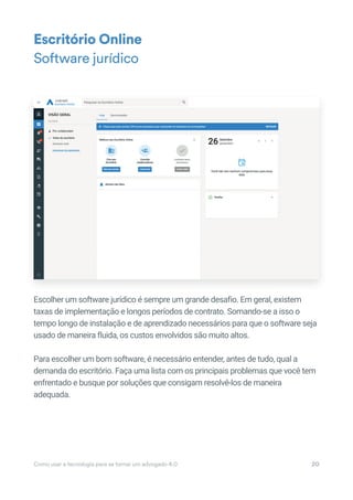 Escolher um software jurídico é sempre um grande desafio. Em geral, existem
taxas de implementação e longos períodos de contrato. Somando-se a isso o
tempo longo de instalação e de aprendizado necessários para que o software seja
usado de maneira fluida, os custos envolvidos são muito altos.
Para escolher um bom software, é necessário entender, antes de tudo, qual a
demanda do escritório. Faça uma lista com os principais problemas que você tem
enfrentado e busque por soluções que consigam resolvê-los de maneira
adequada.
Escritório Online
Software jurídico
Como usar a tecnologia para se tornar um advogado 4.0 20
Escolher um software jurídico é sempre um grande desafio. Em geral, existem
 