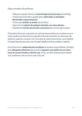 Alguns exemplos de problemas:
• Não posso perder nenhuma movimentação dos processos do escritório;
• Preciso ser informado o quanto antes sobre todas as atividades
relacionadas a algum processo;
• Tenho que controlar as tarefas do escritório;
• Quero ter um registro de qualquer interação com meus clientes;
• Gostaria de vincular documentos a processos de maneira ágil e segura.
O Escritório Online do Jusbrasil é um software desenvolvido para resolver esses e
outros problemas relacionados à gestão interna de escritórios de advocacia. Ele
pode ser usado em conjunto com uma série de outras ferramentas, como Outlook
e Google Agenda, para que você consiga trabalhar de forma prática e objetiva.
Essa ferramenta é adequada para escritórios de qualquer especialidade e também
para advogados autônomos que buscam organizar suas tarefas em um único
local, de maneira intuitiva e fácil de usar. Afinal, um bom software deve resolver
seus problemas, não se tornar mais mais um!
Como usar a tecnologia para se tornar um advogado 4.0 21
 