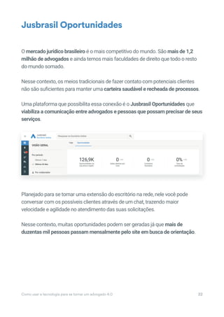 Como usar a tecnologia para se tornar um advogado 4.0 22
O mercado jurídico brasileiro é o mais competitivo do mundo. São mais de 1,2
milhão de advogados e ainda temos mais faculdades de direito que todo o resto
do mundo somado.
Nesse contexto, os meios tradicionais de fazer contato com potenciais clientes
não são suficientes para manter uma carteira saudável e recheada de processos.
Uma plataforma que possibilita essa conexão é o Jusbrasil Oportunidades que
viabiliza a comunicação entre advogados e pessoas que possam precisar de seus
serviços.
Planejado para se tornar uma extensão do escritório na rede, nele você pode
conversar com os possíveis clientes através de um chat, trazendo maior
velocidade e agilidade no atendimento das suas solicitações.
Nesse contexto, muitas oportunidades podem ser geradas já que mais de
duzentas mil pessoas passam mensalmente pelo site em busca de orientação.
Jusbrasil Oportunidades
 