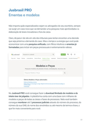 Não importa quão especializados sejam os advogados do seu escritório, sempre
vai surgir um caso novo que vai demandar uma pesquisa mais aprofundada e a
elaboração de teses inovadoras e fora da caixa.
Claro, dá para ir de site em site dos tribunais para tentar encontrar uma decisão
que seja próxima a demanda do caso. Mas o tempo e a energia que você pode
economizar com uma pesquisa unificada, com filtros intuitivos e ementas já
formatadas para incluir em peças processuais é extremamente valioso.
No Jusbrasil PRO você consegue fazer o download ilimitado de modelos e do
inteiro teor de julgados. A plataforma conta com uma base com milhares de
modelos e peças de todas as áreas e fases de processos. Nela você também
consegue monitorar até 5 processos judiciais através do número do processo, do
número da sua OAB, do nome dos envolvidos ou até mesmo de termos-chave, o
que for mais conveniente para você.
Jusbrasil PRO
Ementas e modelos
Como usar a tecnologia para se tornar um advogado 4.0 23
No Jusbrasil PRO você consegue fazer o download ilimitado de modelos e do
inteiro teor de julgados. A plataforma conta com uma base com milhares de
modelos e peças de todas as áreas e fases de processos. Nela você também
consegue monitorar até 5monitorar até 5monitorar processos judiciais através do número do processo, do
número da sua OAB, do nome dos envolvidos ou até mesmo de termos-chave, o
 