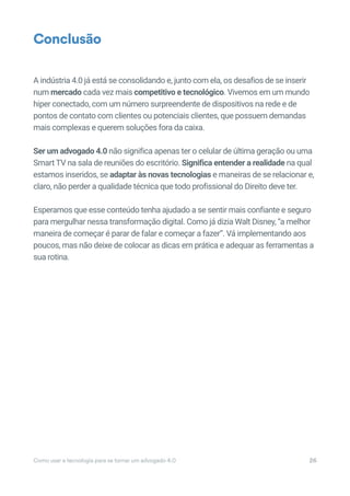 Como usar a tecnologia para se tornar um advogado 4.0 26
A indústria 4.0 já está se consolidando e, junto com ela, os desafios de se inserir
num mercado cada vez mais competitivo e tecnológico. Vivemos em um mundo
hiper conectado, com um número surpreendente de dispositivos na rede e de
pontos de contato com clientes ou potenciais clientes, que possuem demandas
mais complexas e querem soluções fora da caixa.
Ser um advogado 4.0 não significa apenas ter o celular de última geração ou uma
Smart TV na sala de reuniões do escritório. Significa entender a realidade na qual
estamos inseridos, se adaptar às novas tecnologias e maneiras de se relacionar e,
claro, não perder a qualidade técnica que todo profissional do Direito deve ter.
Esperamos que esse conteúdo tenha ajudado a se sentir mais confiante e seguro
para mergulhar nessa transformação digital. Como já dizia Walt Disney, “a melhor
maneira de começar é parar de falar e começar a fazer”. Vá implementando aos
poucos, mas não deixe de colocar as dicas em prática e adequar as ferramentas a
sua rotina.
Conclusão
 