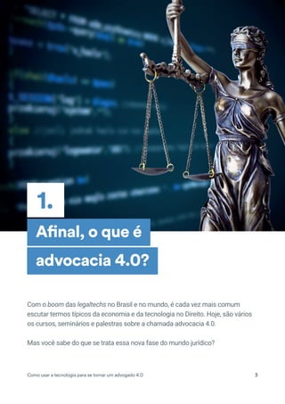 1.
Como usar a tecnologia para se tornar um advogado 4.0 3
Afinal, o que é
advocacia 4.0?
Com o boom das legaltechs no Brasil e no mundo, é cada vez mais comum
escutar termos típicos da economia e da tecnologia no Direito. Hoje, são vários
os cursos, seminários e palestras sobre a chamada advocacia 4.0.
Mas você sabe do que se trata essa nova fase do mundo jurídico?
 
