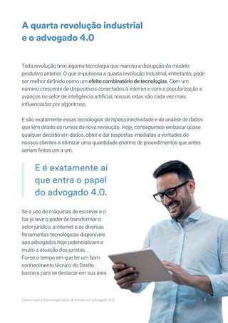Toda revolução teve alguma tecnologia que marcou a disrupção do modelo
produtivo anterior. O que impulsiona a quarta revolução industrial, entretanto, pode
ser melhor definido como um efeito combinatório de tecnologias. Com um
número crescente de dispositivos conectados à internet e com a popularização e
avanços no setor de inteligência artificial, nossas vidas são cada vez mais
influenciadas por algoritmos.
E são exatamente essas tecnologias de hiperconectividade e de análise de dados
que têm ditado os rumos da nova revolução. Hoje, conseguimos embasar quase
qualquer decisão em dados, obter e dar respostas imediatas a vontades de
nossos clientes e otimizar uma quantidade enorme de procedimentos que antes
seriam feitos um a um.
Se o uso de máquinas de escrever e o
fax já teve o poder de transformar o
setor jurídico, a internet e as diversas
ferramentas tecnológicas disponíveis
aos advogados hoje potencializam e
muito a atuação dos juristas.
Foi-se o tempo em que ter um bom
conhecimento técnico do Direito
bastava para se destacar em sua área.
A quarta revolução industrial
e o advogado 4.0
E é exatamente aí
que entra o papel
do advogado 4.0.
E é exatamente aí
Como usar a tecnologia para se tornar um advogado 4.0 5
 